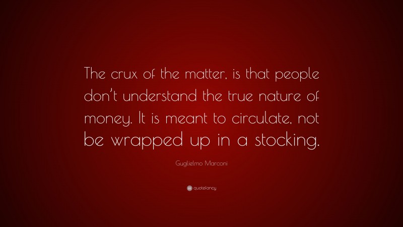 Guglielmo Marconi Quote: “The crux of the matter, is that people don’t understand the true nature of money. It is meant to circulate, not be wrapped up in a stocking.”