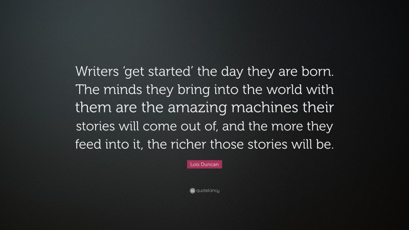 Lois Duncan Quote: “Writers ‘get started’ the day they are born. The minds they bring into the world with them are the amazing machines their stories will come out of, and the more they feed into it, the richer those stories will be.”