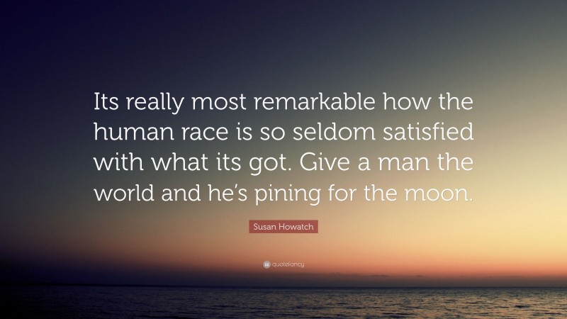 Susan Howatch Quote: “Its really most remarkable how the human race is so seldom satisfied with what its got. Give a man the world and he’s pining for the moon.”