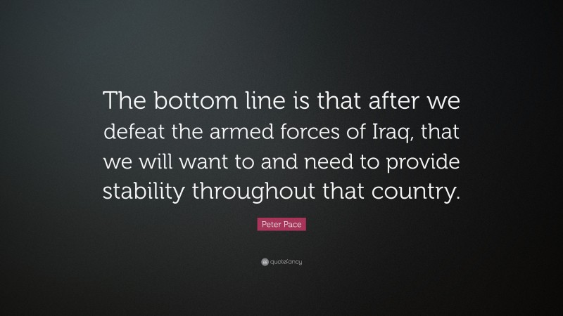Peter Pace Quote: “The bottom line is that after we defeat the armed forces of Iraq, that we will want to and need to provide stability throughout that country.”