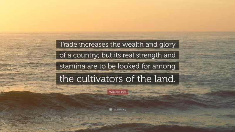 William Pitt Quote: “Trade increases the wealth and glory of a country; but its real strength and stamina are to be looked for among the cultivators of the land.”