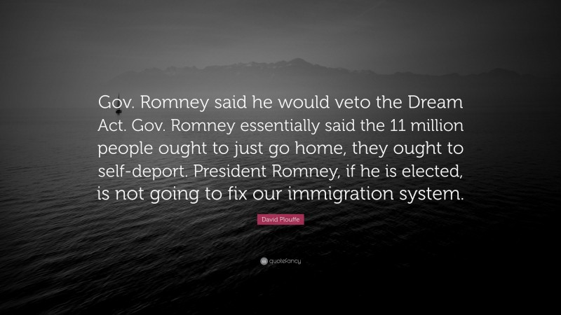 David Plouffe Quote: “Gov. Romney said he would veto the Dream Act. Gov. Romney essentially said the 11 million people ought to just go home, they ought to self-deport. President Romney, if he is elected, is not going to fix our immigration system.”