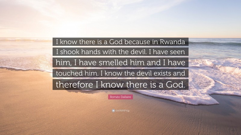 Roméo Dallaire Quote: “I know there is a God because in Rwanda I shook hands with the devil. I have seen him, I have smelled him and I have touched him. I know the devil exists and therefore I know there is a God.”