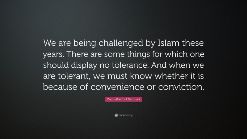 Margrethe II of Denmark Quote: “We are being challenged by Islam these years. There are some things for which one should display no tolerance. And when we are tolerant, we must know whether it is because of convenience or conviction.”
