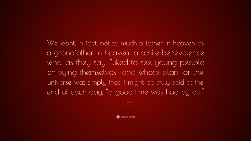 C. S. Lewis Quote: “We want, in fact, not so much a father in heaven as a grandfather in heaven: a senile benevolence who, as they say, “liked to see young people enjoying themselves” and whose plan for the universe was simply that it might be truly said at the end of each day, “a good time was had by all.””