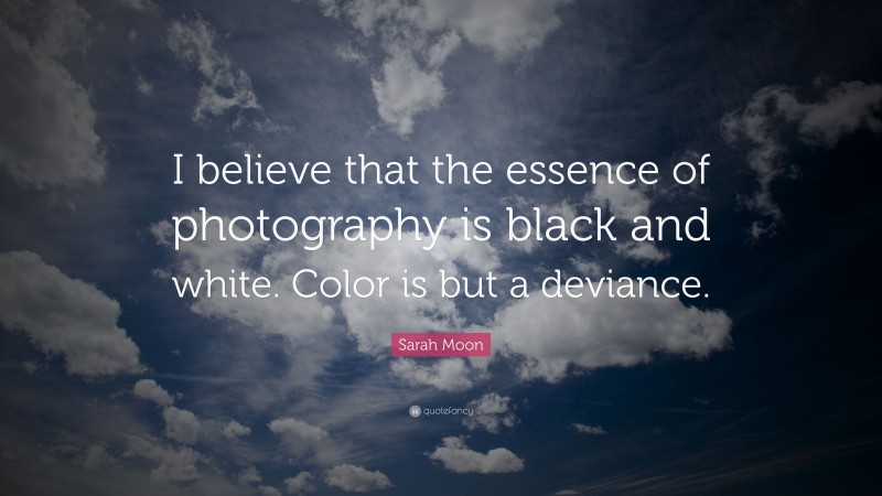 Sarah Moon Quote: “I believe that the essence of photography is black and white. Color is but a deviance.”