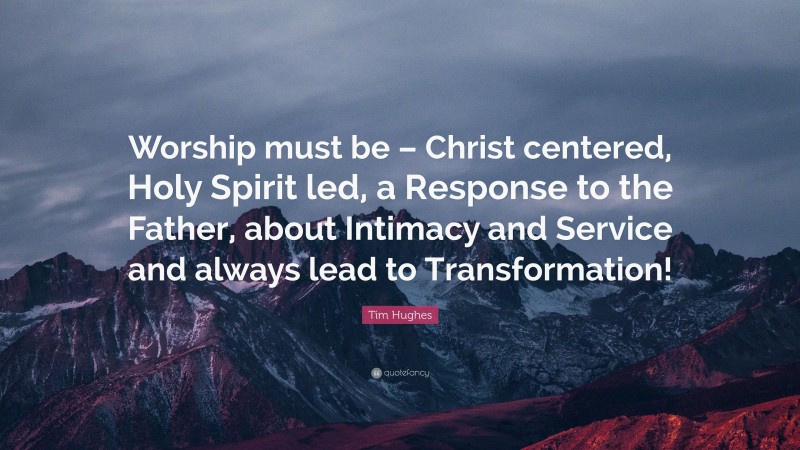 Tim Hughes Quote: “Worship must be – Christ centered, Holy Spirit led, a Response to the Father, about Intimacy and Service and always lead to Transformation!”