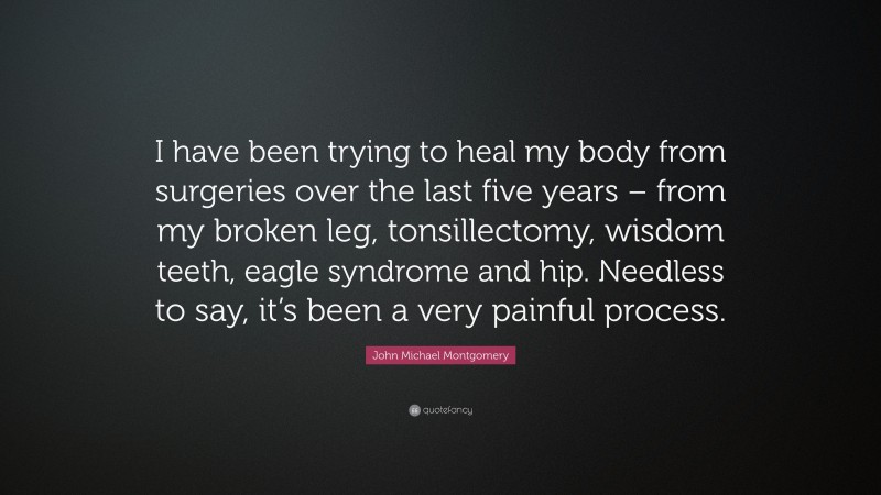 John Michael Montgomery Quote: “I have been trying to heal my body from surgeries over the last five years – from my broken leg, tonsillectomy, wisdom teeth, eagle syndrome and hip. Needless to say, it’s been a very painful process.”