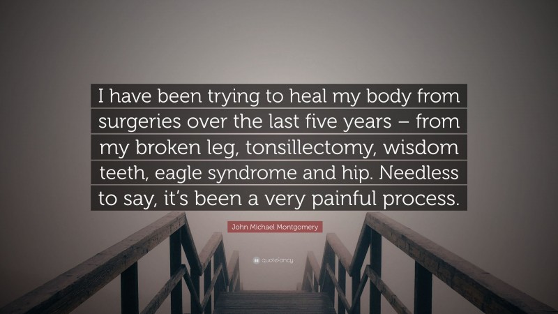 John Michael Montgomery Quote: “I have been trying to heal my body from surgeries over the last five years – from my broken leg, tonsillectomy, wisdom teeth, eagle syndrome and hip. Needless to say, it’s been a very painful process.”