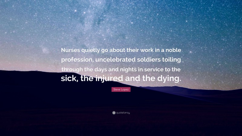 Steve Lopez Quote: “Nurses quietly go about their work in a noble profession, uncelebrated soldiers toiling through the days and nights in service to the sick, the injured and the dying.”