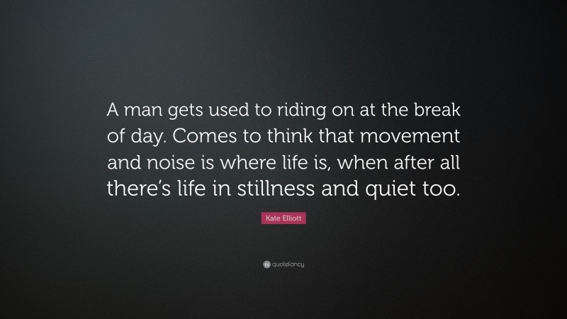 Kate Elliott Quote: “A man gets used to riding on at the break of day. Comes to think that movement and noise is where life is, when after all there’s life in stillness and quiet too.”