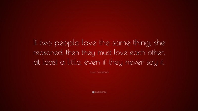 Susan Vreeland Quote: “If two people love the same thing, she reasoned, then they must love each other, at least a little, even if they never say it.”
