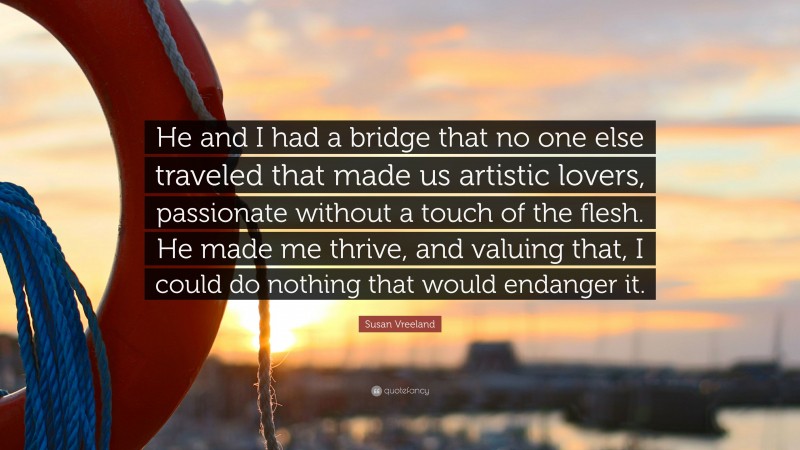 Susan Vreeland Quote: “He and I had a bridge that no one else traveled that made us artistic lovers, passionate without a touch of the flesh. He made me thrive, and valuing that, I could do nothing that would endanger it.”