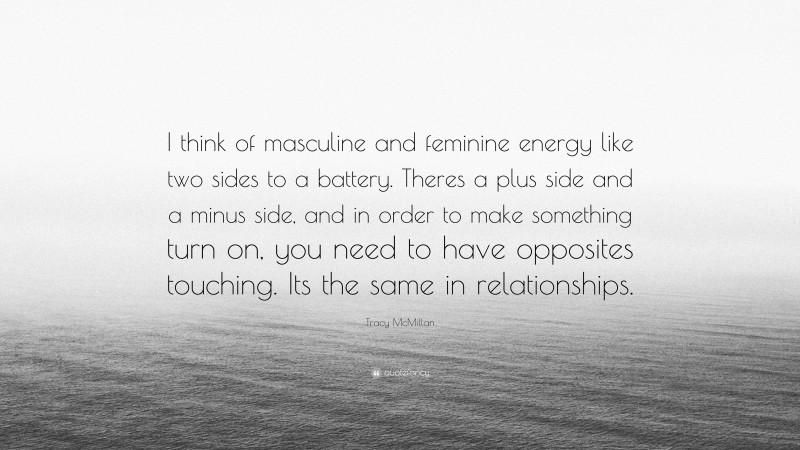 Tracy McMillan Quote: “I think of masculine and feminine energy like two sides to a battery. Theres a plus side and a minus side, and in order to make something turn on, you need to have opposites touching. Its the same in relationships.”