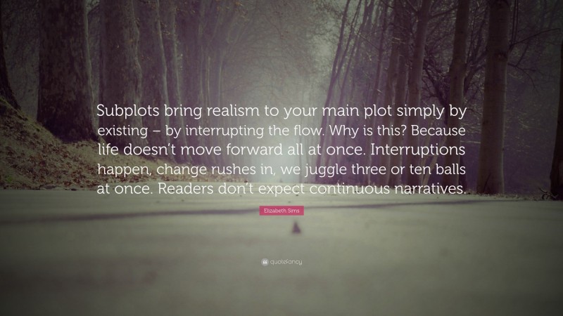 Elizabeth Sims Quote: “Subplots bring realism to your main plot simply by existing – by interrupting the flow. Why is this? Because life doesn’t move forward all at once. Interruptions happen, change rushes in, we juggle three or ten balls at once. Readers don’t expect continuous narratives.”
