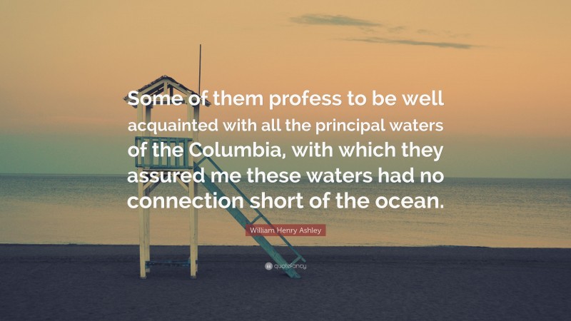 William Henry Ashley Quote: “Some of them profess to be well acquainted with all the principal waters of the Columbia, with which they assured me these waters had no connection short of the ocean.”