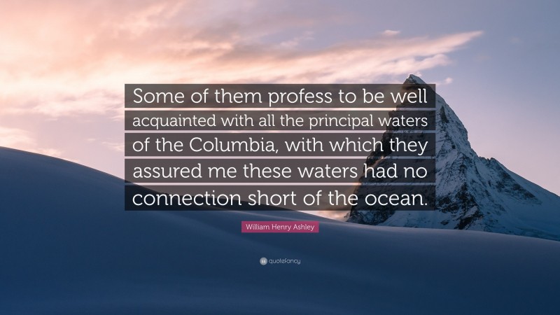 William Henry Ashley Quote: “Some of them profess to be well acquainted with all the principal waters of the Columbia, with which they assured me these waters had no connection short of the ocean.”