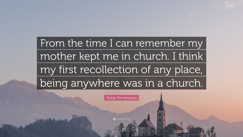 Teddy Pendergrass Quote: “From the time I can remember my mother kept me in church. I think my first recollection of any place, being anywhere was in a church.”