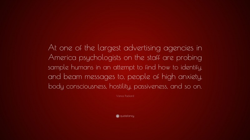 Vance Packard Quote: “At one of the largest advertising agencies in America psychologists on the staff are probing sample humans in an attempt to find how to identify, and beam messages to, people of high anxiety, body consciousness, hostility, passiveness, and so on.”