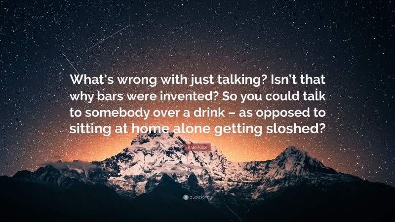 Kate Klise Quote: “What’s wrong with just talking? Isn’t that why bars were invented? So you could talk to somebody over a drink – as opposed to sitting at home alone getting sloshed?”