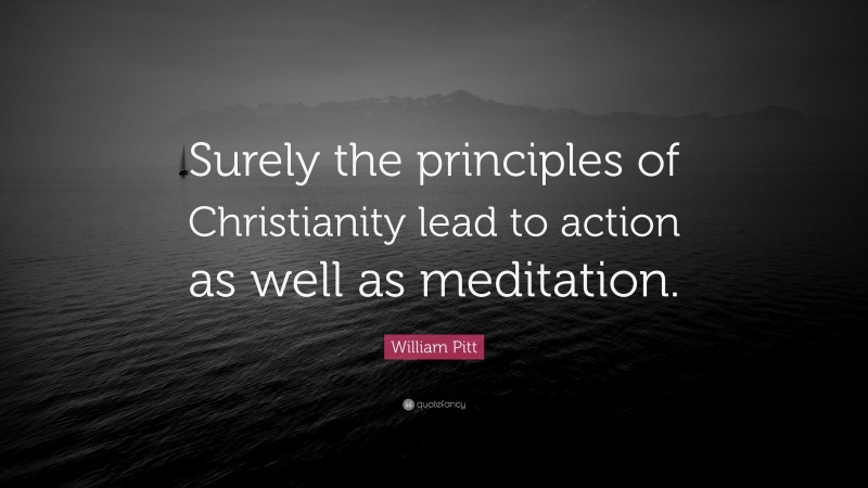 William Pitt Quote: “Surely the principles of Christianity lead to action as well as meditation.”