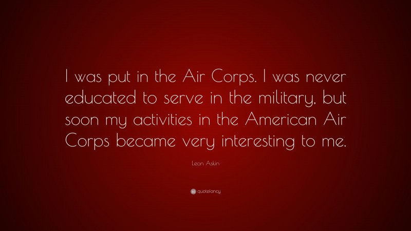 Leon Askin Quote: “I was put in the Air Corps. I was never educated to serve in the military, but soon my activities in the American Air Corps became very interesting to me.”
