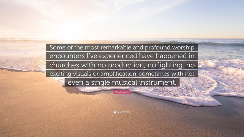 Tim Hughes Quote: “Some of the most remarkable and profound worship encounters I’ve experienced have happened in churches with no production, no lighting, no exciting visuals or amplification, sometimes with not even a single musical instrument.”