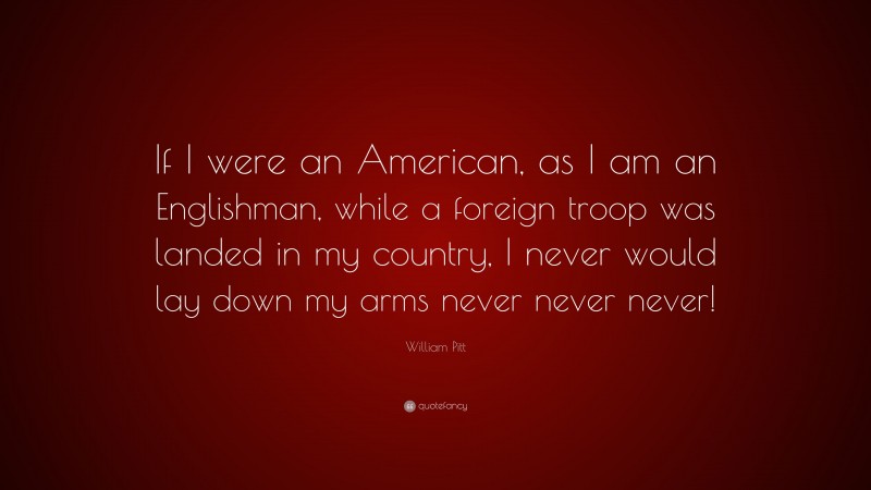 William Pitt Quote: “If I were an American, as I am an Englishman, while a foreign troop was landed in my country, I never would lay down my arms never never never!”