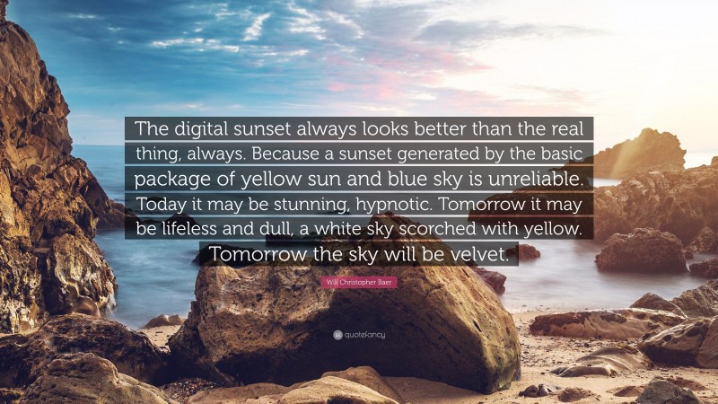 Will Christopher Baer Quote: “The digital sunset always looks better than the real thing, always. Because a sunset generated by the basic package of yellow sun and blue sky is unreliable. Today it may be stunning, hypnotic. Tomorrow it may be lifeless and dull, a white sky scorched with yellow. Tomorrow the sky will be velvet.”