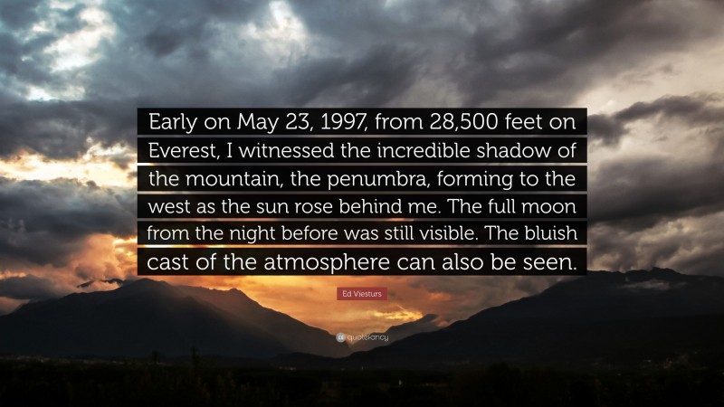 Ed Viesturs Quote: “Early on May 23, 1997, from 28,500 feet on Everest, I witnessed the incredible shadow of the mountain, the penumbra, forming to the west as the sun rose behind me. The full moon from the night before was still visible. The bluish cast of the atmosphere can also be seen.”