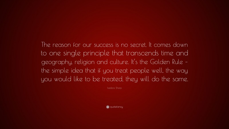 Isadore Sharp Quote: “The reason for our success is no secret. It comes down to one single principle that transcends time and geography, religion and culture. It’s the Golden Rule – the simple idea that if you treat people well, the way you would like to be treated, they will do the same.”