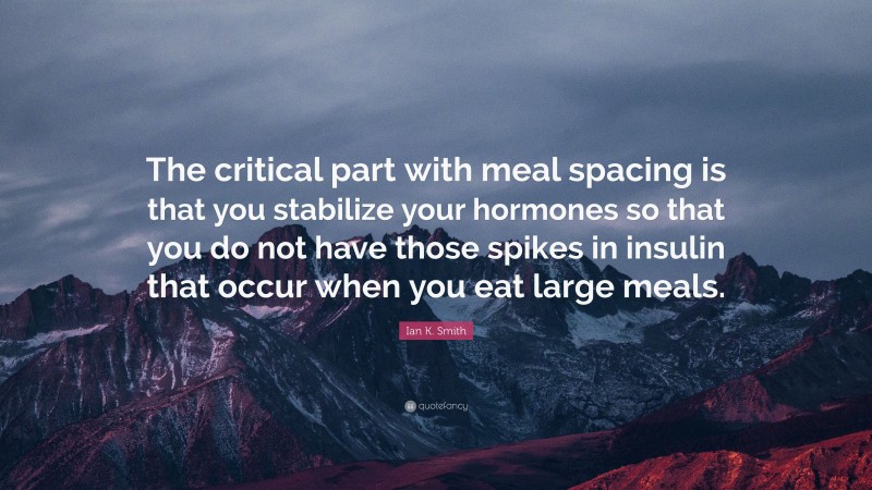 Ian K. Smith Quote: “The critical part with meal spacing is that you stabilize your hormones so that you do not have those spikes in insulin that occur when you eat large meals.”