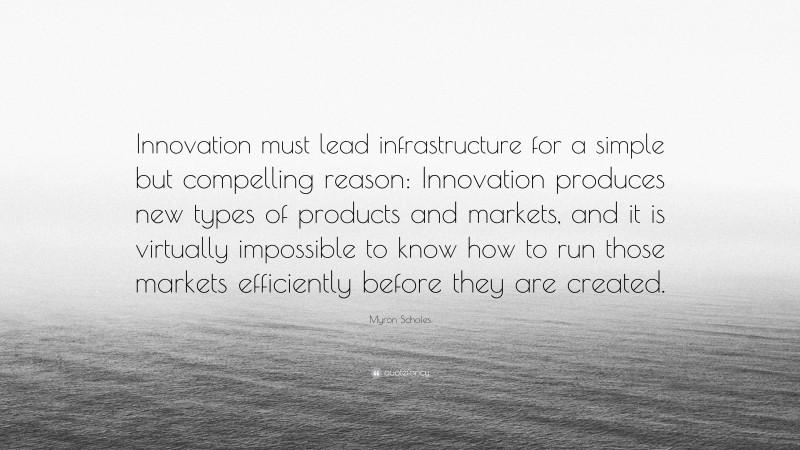 Myron Scholes Quote: “Innovation must lead infrastructure for a simple but compelling reason: Innovation produces new types of products and markets, and it is virtually impossible to know how to run those markets efficiently before they are created.”