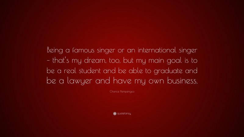 Charice Pempengco Quote: “Being a famous singer or an international singer – that’s my dream, too, but my main goal is to be a real student and be able to graduate and be a lawyer and have my own business.”