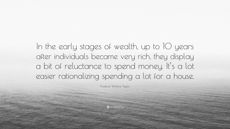 Frederick Winslow Taylor Quote: “In the early stages of wealth, up to 10 years after individuals became very rich, they display a bit of reluctance to spend money. It’s a lot easier rationalizing spending a lot for a house.”