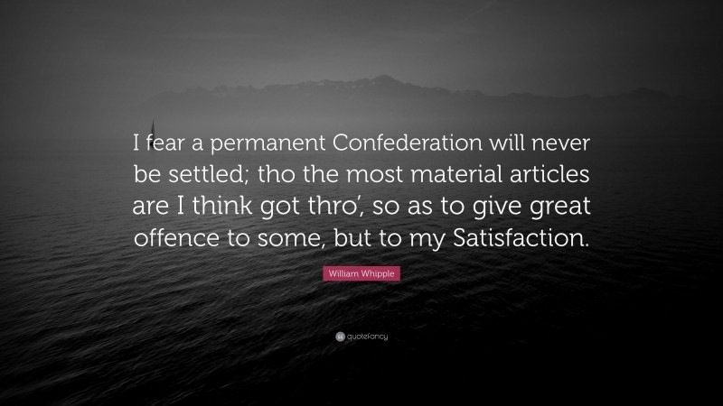 William Whipple Quote: “I fear a permanent Confederation will never be settled; tho the most material articles are I think got thro’, so as to give great offence to some, but to my Satisfaction.”