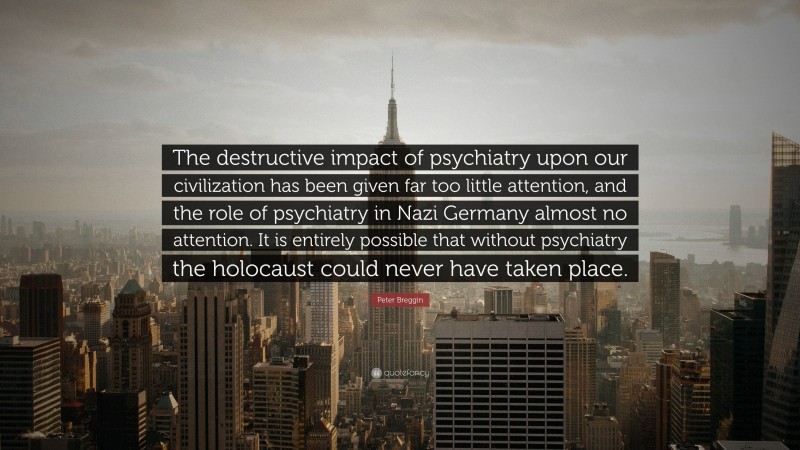 Peter Breggin Quote: “The destructive impact of psychiatry upon our civilization has been given far too little attention, and the role of psychiatry in Nazi Germany almost no attention. It is entirely possible that without psychiatry the holocaust could never have taken place.”