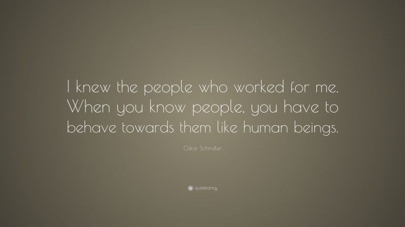 Oskar Schindler Quote: “I knew the people who worked for me. When you know people, you have to behave towards them like human beings.”