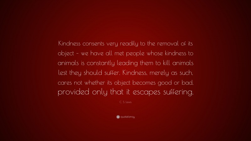 C. S. Lewis Quote: “Kindness consents very readily to the removal of its object – we have all met people whose kindness to animals is constantly leading them to kill animals lest they should suffer. Kindness, merely as such, cares not whether its object becomes good or bad, provided only that it escapes suffering.”