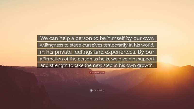 Clark Moustakas Quote: “We can help a person to be himself by our own willingness to steep ourselves temporarily in his world, in his private feelings and experiences. By our affirmation of the person as he is, we give him support and strength to take the next step in his own growth.”