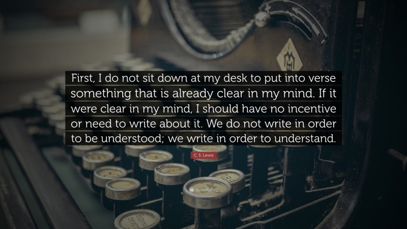 C. S. Lewis Quote: “First, I do not sit down at my desk to put into verse something that is already clear in my mind. If it were clear in my mind, I should have no incentive or need to write about it. We do not write in order to be understood; we write in order to understand.”