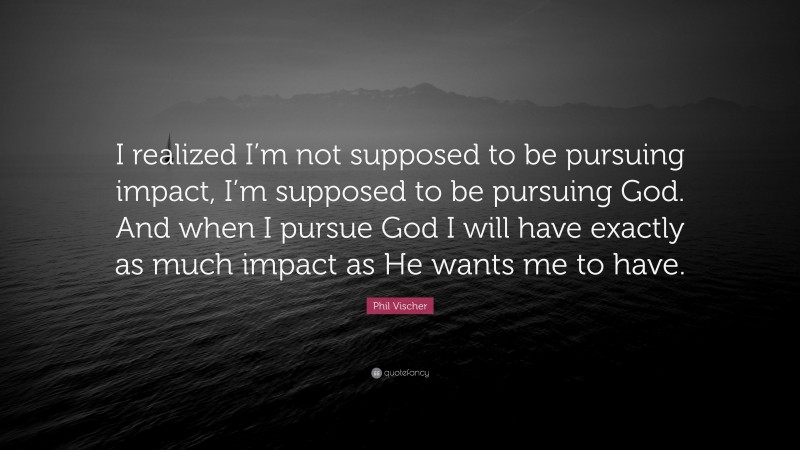 Phil Vischer Quote: “I realized I’m not supposed to be pursuing impact, I’m supposed to be pursuing God. And when I pursue God I will have exactly as much impact as He wants me to have.”