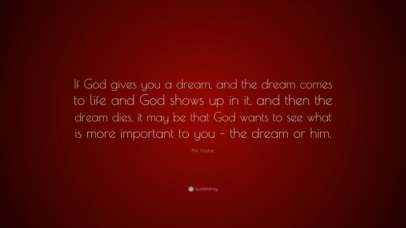 Phil Vischer Quote: “If God gives you a dream, and the dream comes to life and God shows up in it, and then the dream dies, it may be that God wants to see what is more important to you – the dream or him.”