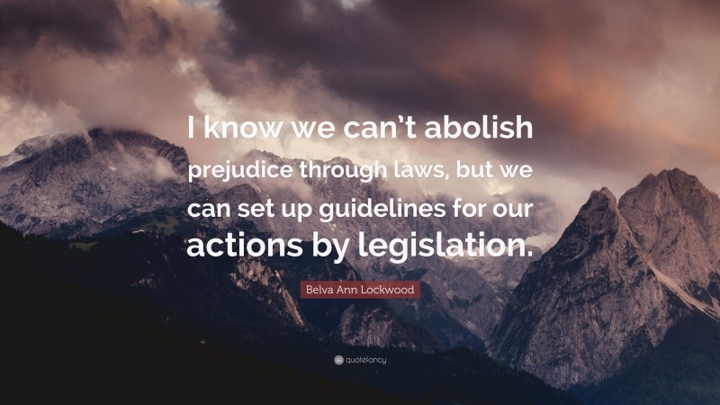 Belva Ann Lockwood Quote: “I know we can’t abolish prejudice through laws, but we can set up guidelines for our actions by legislation.”