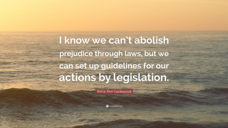 Belva Ann Lockwood Quote: “I know we can’t abolish prejudice through laws, but we can set up guidelines for our actions by legislation.”