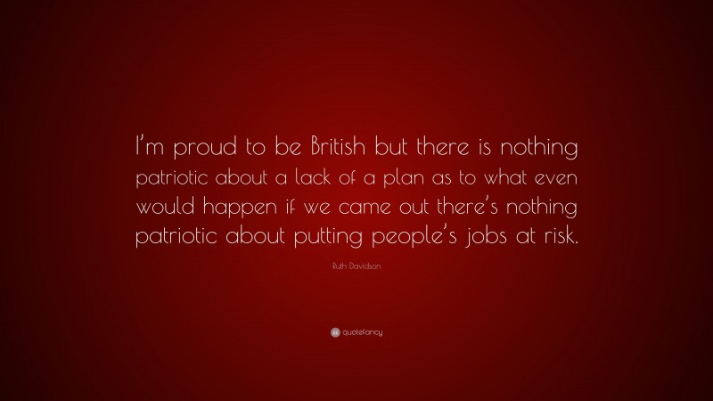 Ruth Davidson Quote: “I’m proud to be British but there is nothing patriotic about a lack of a plan as to what even would happen if we came out there’s nothing patriotic about putting people’s jobs at risk.”