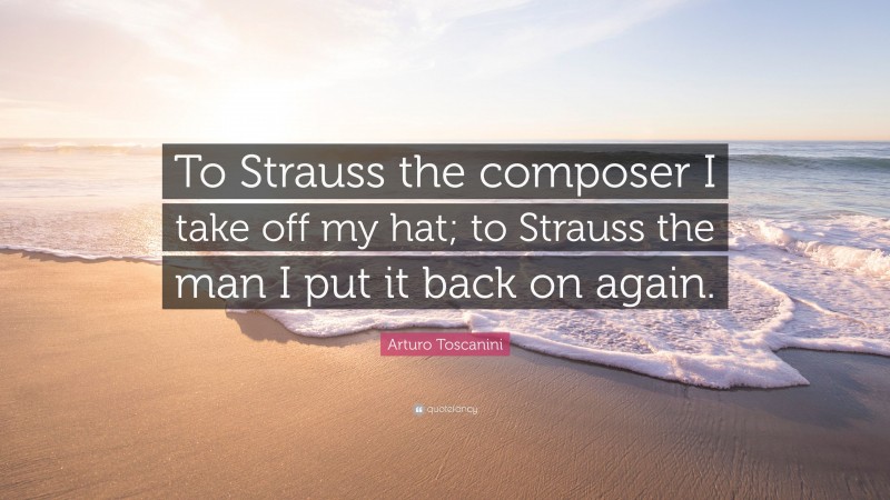 Arturo Toscanini Quote: “To Strauss the composer I take off my hat; to Strauss the man I put it back on again.”