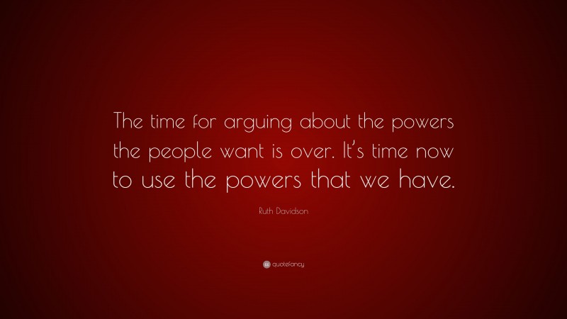 Ruth Davidson Quote: “The time for arguing about the powers the people want is over. It’s time now to use the powers that we have.”