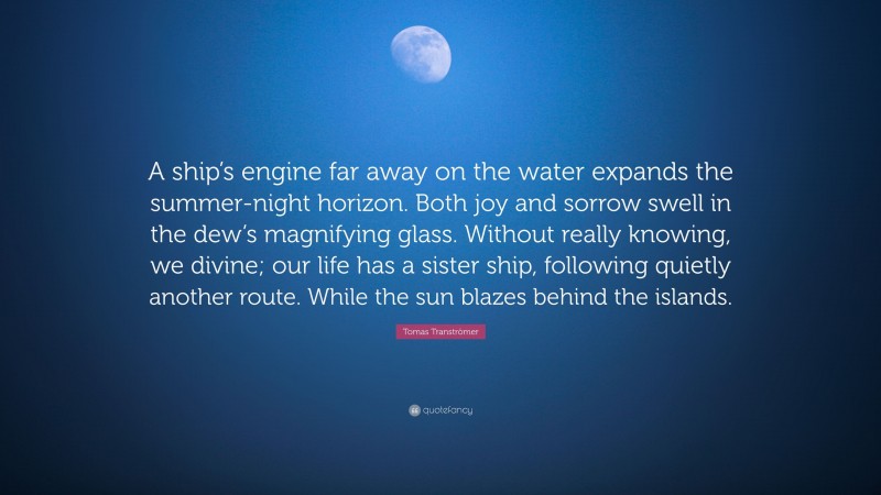 Tomas Tranströmer Quote: “A ship’s engine far away on the water expands the summer-night horizon. Both joy and sorrow swell in the dew’s magnifying glass. Without really knowing, we divine; our life has a sister ship, following quietly another route. While the sun blazes behind the islands.”