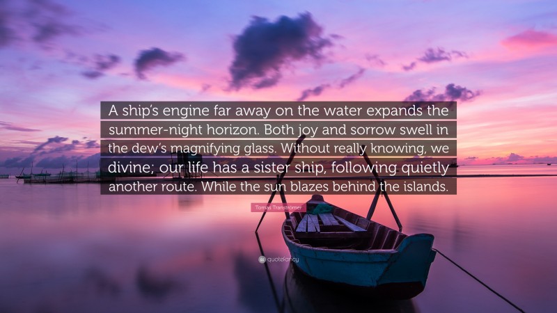 Tomas Tranströmer Quote: “A ship’s engine far away on the water expands the summer-night horizon. Both joy and sorrow swell in the dew’s magnifying glass. Without really knowing, we divine; our life has a sister ship, following quietly another route. While the sun blazes behind the islands.”